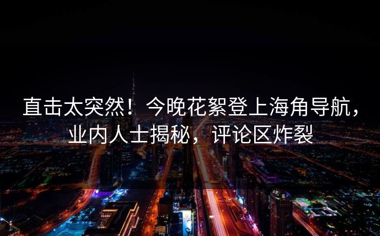 直击太突然！今晚花絮登上海角导航，业内人士揭秘，评论区炸裂