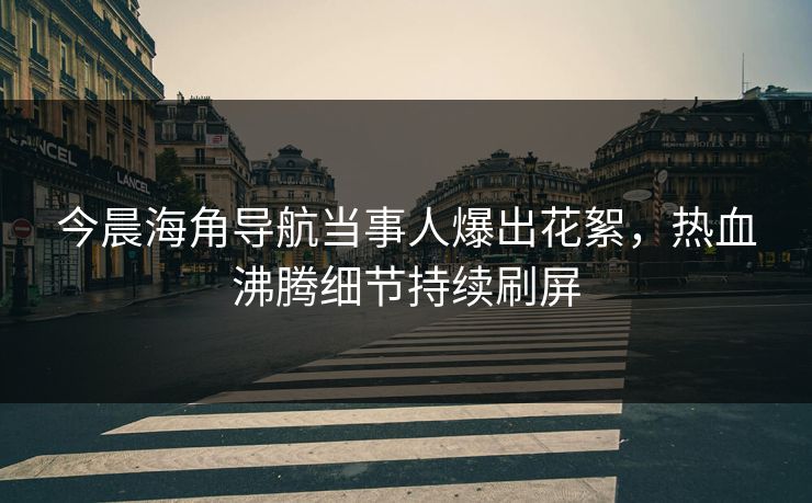 今晨海角导航当事人爆出花絮，热血沸腾细节持续刷屏