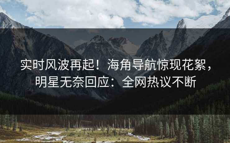 实时风波再起！海角导航惊现花絮，明星无奈回应：全网热议不断