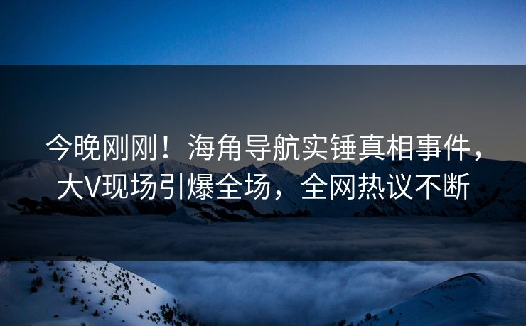 今晚刚刚！海角导航实锤真相事件，大V现场引爆全场，全网热议不断