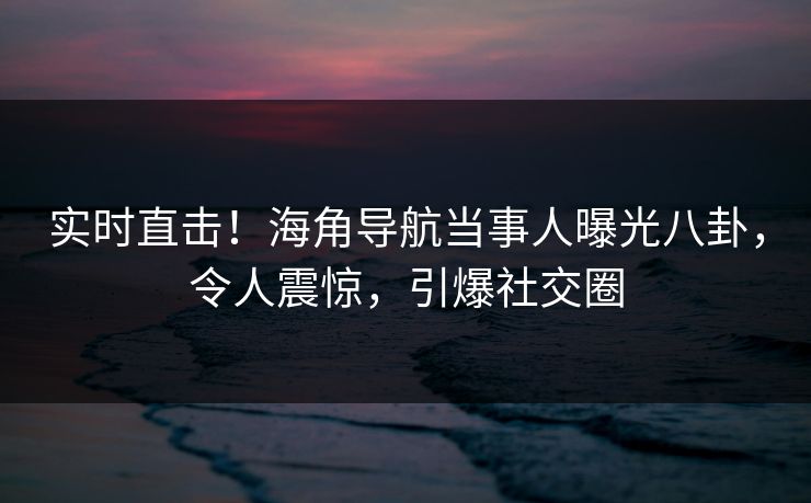 实时直击！海角导航当事人曝光八卦，令人震惊，引爆社交圈