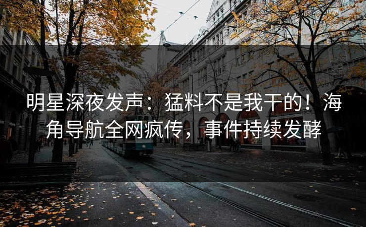 明星深夜发声：猛料不是我干的！海角导航全网疯传，事件持续发酵