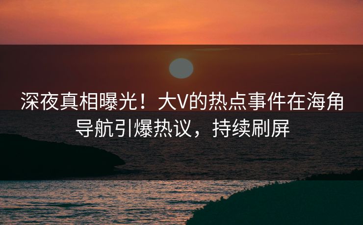 深夜真相曝光！大V的热点事件在海角导航引爆热议，持续刷屏