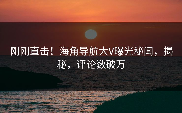 刚刚直击！海角导航大V曝光秘闻，揭秘，评论数破万