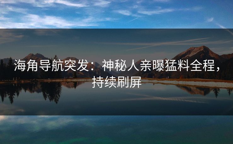 海角导航突发：神秘人亲曝猛料全程，持续刷屏