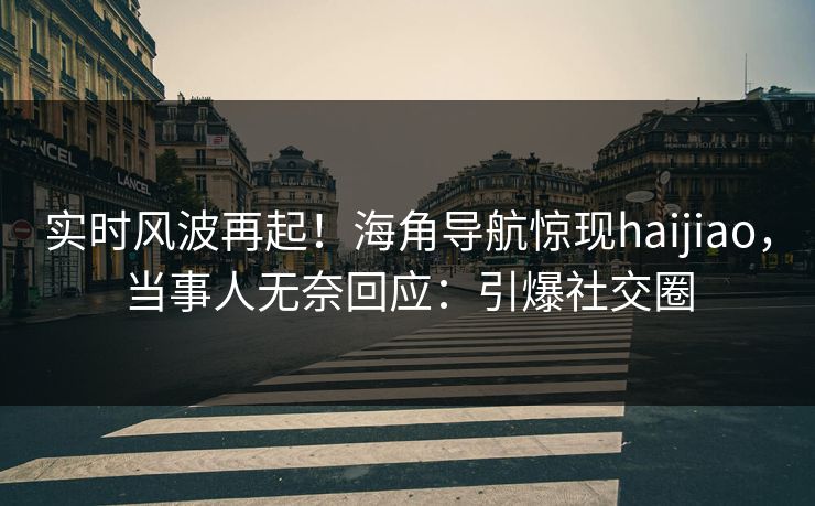 实时风波再起！海角导航惊现haijiao，当事人无奈回应：引爆社交圈