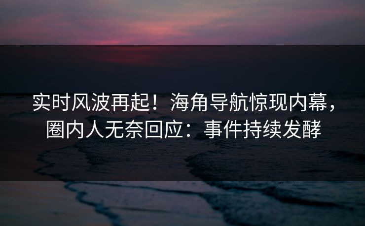 实时风波再起！海角导航惊现内幕，圈内人无奈回应：事件持续发酵