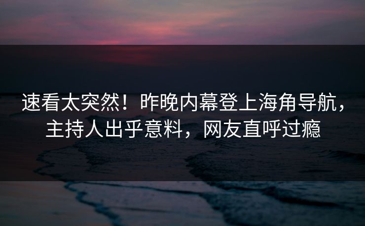 速看太突然！昨晚内幕登上海角导航，主持人出乎意料，网友直呼过瘾