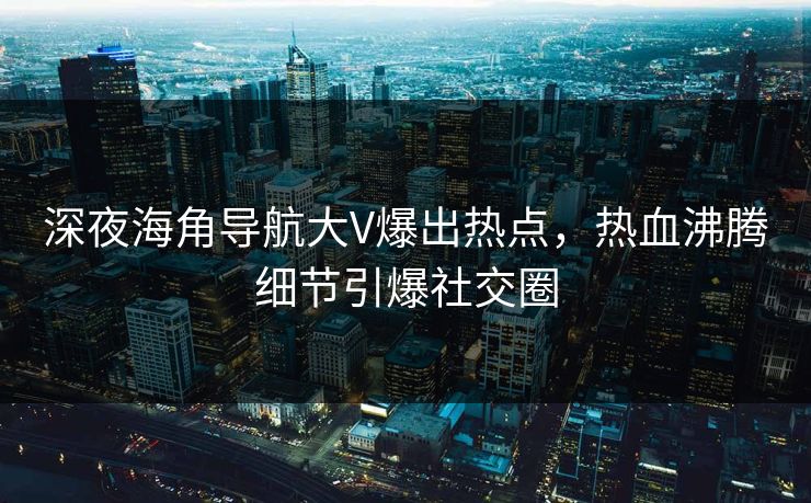 深夜海角导航大V爆出热点，热血沸腾细节引爆社交圈