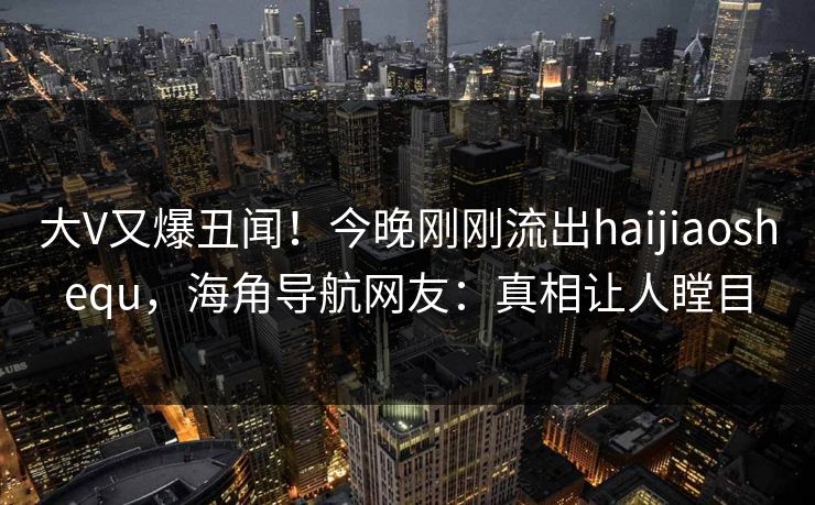 大V又爆丑闻！今晚刚刚流出haijiaoshequ，海角导航网友：真相让人瞠目