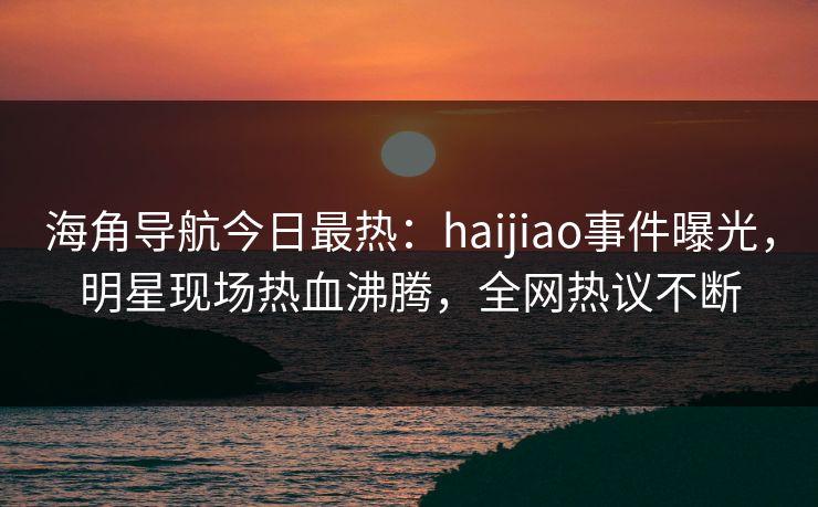海角导航今日最热：haijiao事件曝光，明星现场热血沸腾，全网热议不断