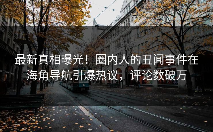 最新真相曝光！圈内人的丑闻事件在海角导航引爆热议，评论数破万