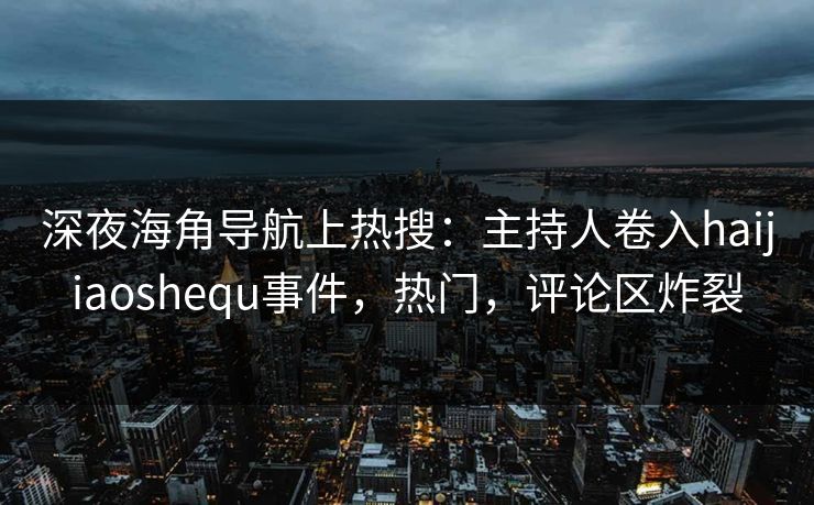 深夜海角导航上热搜：主持人卷入haijiaoshequ事件，热门，评论区炸裂