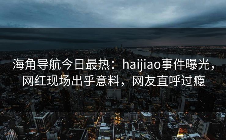 海角导航今日最热：haijiao事件曝光，网红现场出乎意料，网友直呼过瘾