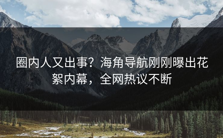 圈内人又出事？海角导航刚刚曝出花絮内幕，全网热议不断