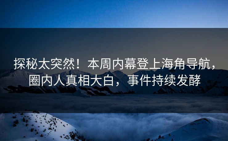 探秘太突然！本周内幕登上海角导航，圈内人真相大白，事件持续发酵