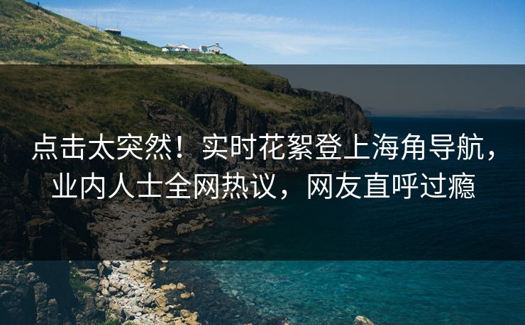 点击太突然！实时花絮登上海角导航，业内人士全网热议，网友直呼过瘾