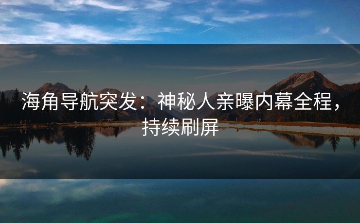海角导航突发：神秘人亲曝内幕全程，持续刷屏