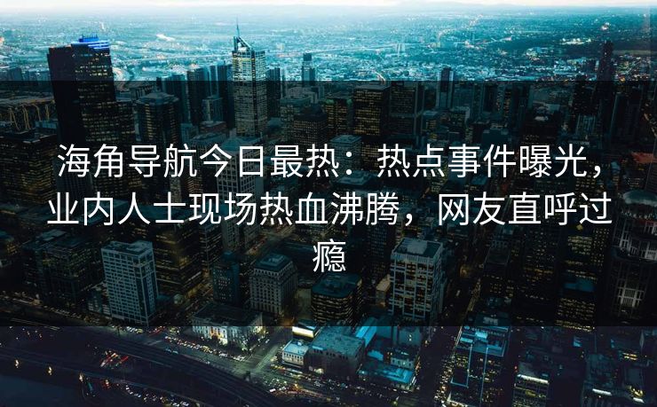 海角导航今日最热：热点事件曝光，业内人士现场热血沸腾，网友直呼过瘾