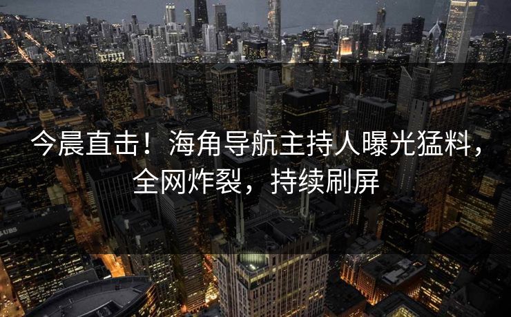 今晨直击！海角导航主持人曝光猛料，全网炸裂，持续刷屏