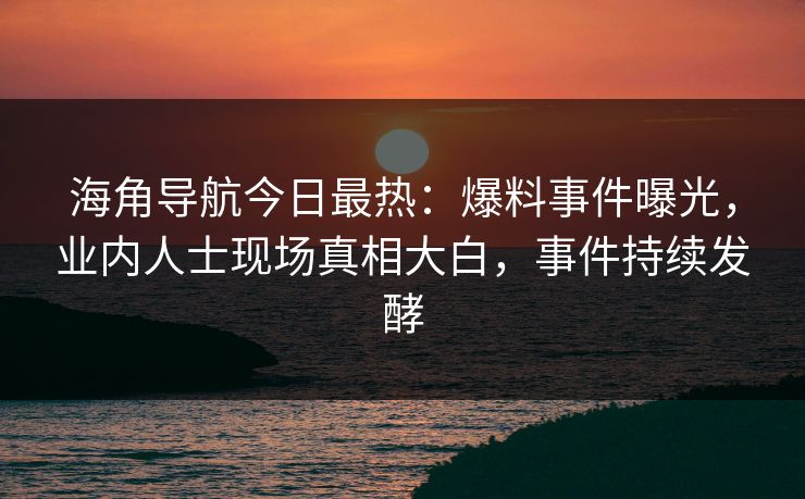 海角导航今日最热：爆料事件曝光，业内人士现场真相大白，事件持续发酵
