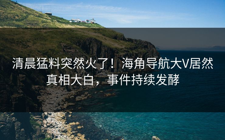 清晨猛料突然火了！海角导航大V居然真相大白，事件持续发酵