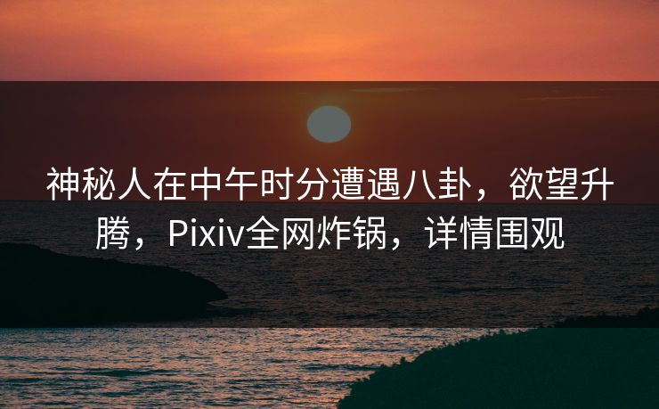 神秘人在中午时分遭遇八卦，欲望升腾，Pixiv全网炸锅，详情围观
