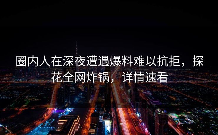 圈内人在深夜遭遇爆料难以抗拒，探花全网炸锅，详情速看