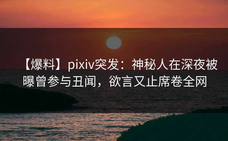 【爆料】pixiv突发：神秘人在深夜被曝曾参与丑闻，欲言又止席卷全网