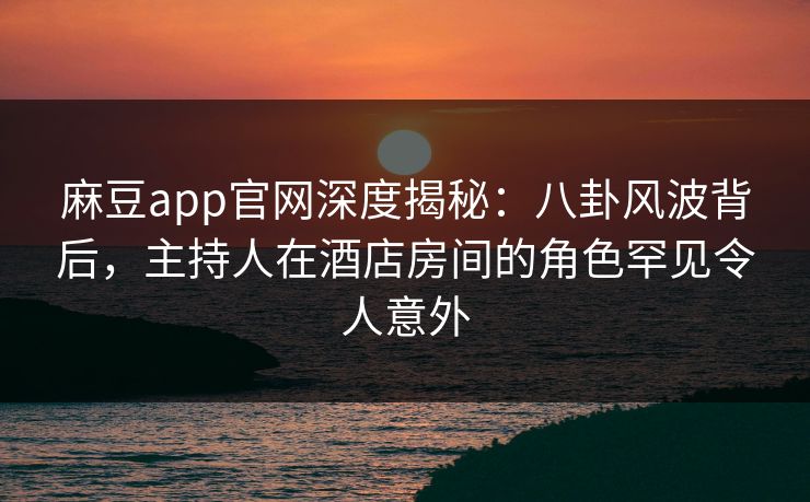 麻豆app官网深度揭秘：八卦风波背后，主持人在酒店房间的角色罕见令人意外