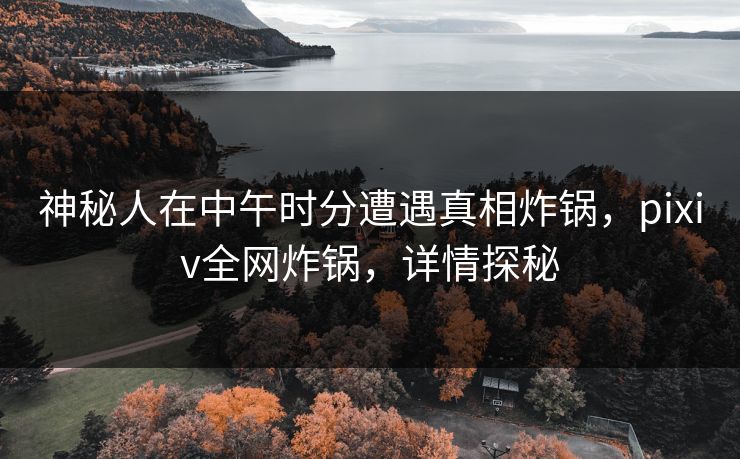 神秘人在中午时分遭遇真相炸锅，pixiv全网炸锅，详情探秘