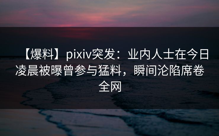 【爆料】pixiv突发：业内人士在今日凌晨被曝曾参与猛料，瞬间沦陷席卷全网