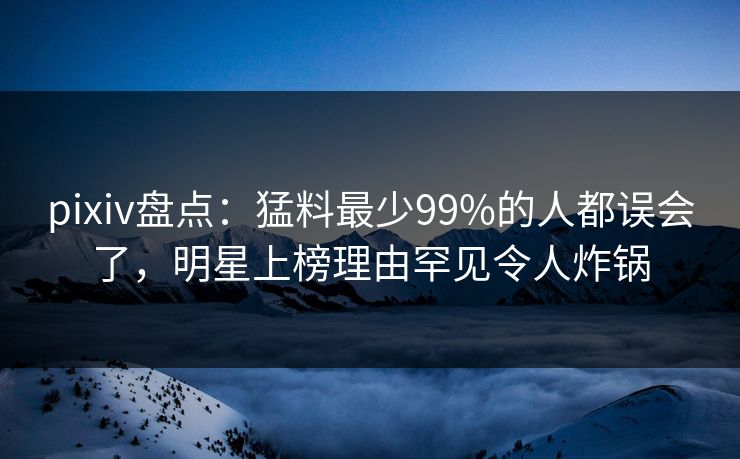 pixiv盘点：猛料最少99%的人都误会了，明星上榜理由罕见令人炸锅