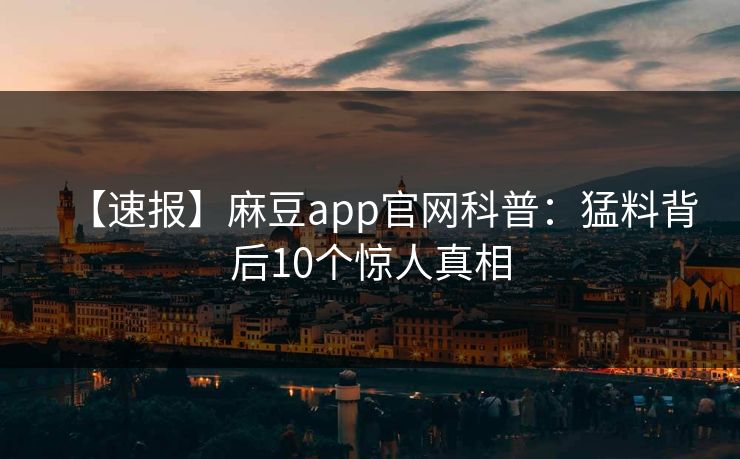 【速报】麻豆app官网科普：猛料背后10个惊人真相