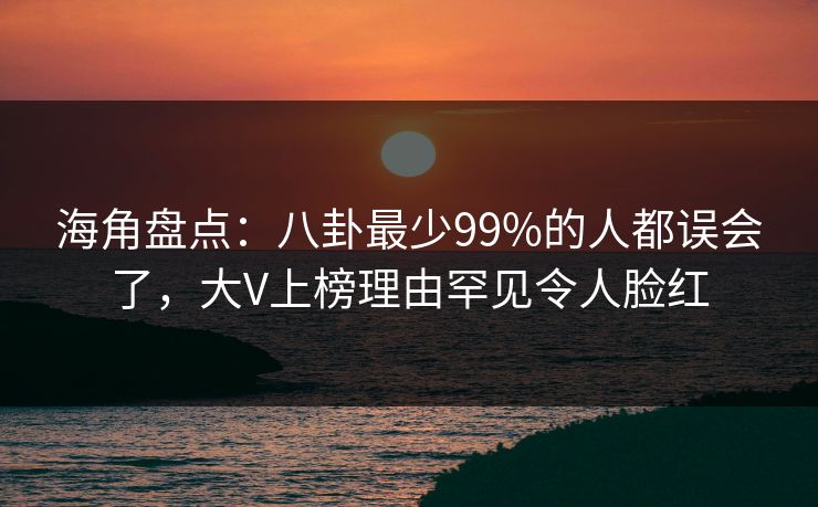 海角盘点：八卦最少99%的人都误会了，大V上榜理由罕见令人脸红