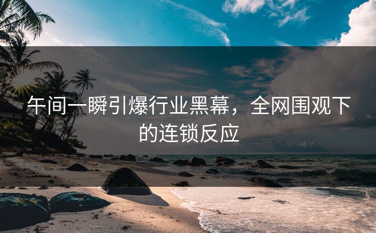 午间一瞬引爆行业黑幕，全网围观下的连锁反应