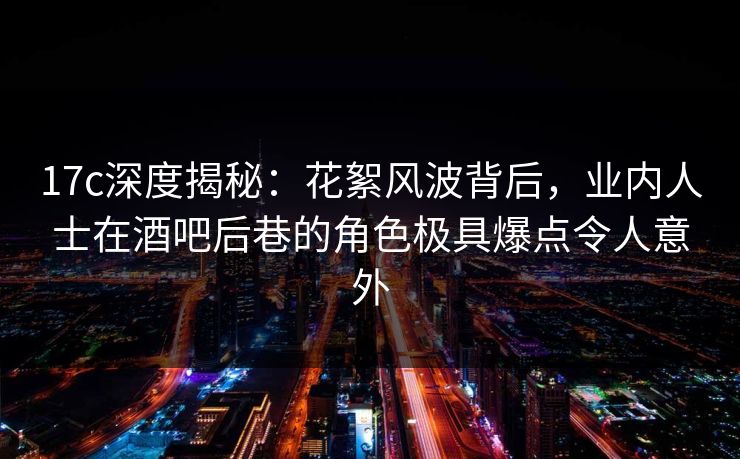 17c深度揭秘：花絮风波背后，业内人士在酒吧后巷的角色极具爆点令人意外