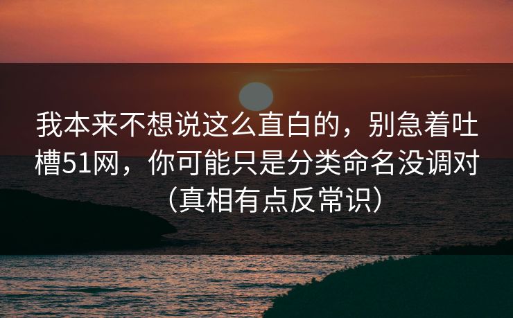 我本来不想说这么直白的,别急着吐槽51网,你可能只是分类命名没调对(真相有点反常识) 我本来不想说这么直白的,别急着吐槽51网,你可能只是分类命名没调对(真相有点反常识)