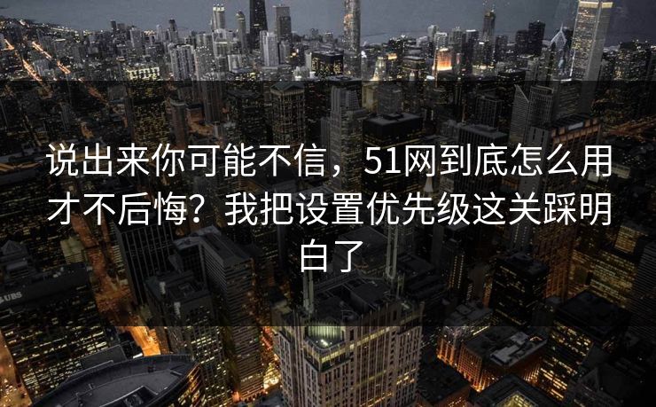 说出来你可能不信，51网到底怎么用才不后悔？我把设置优先级这关踩明白了