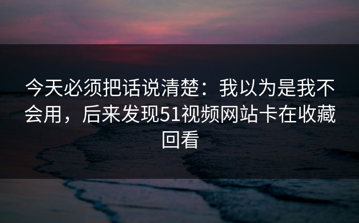 今天必须把话说清楚：我以为是我不会用，后来发现51视频网站卡在收藏回看