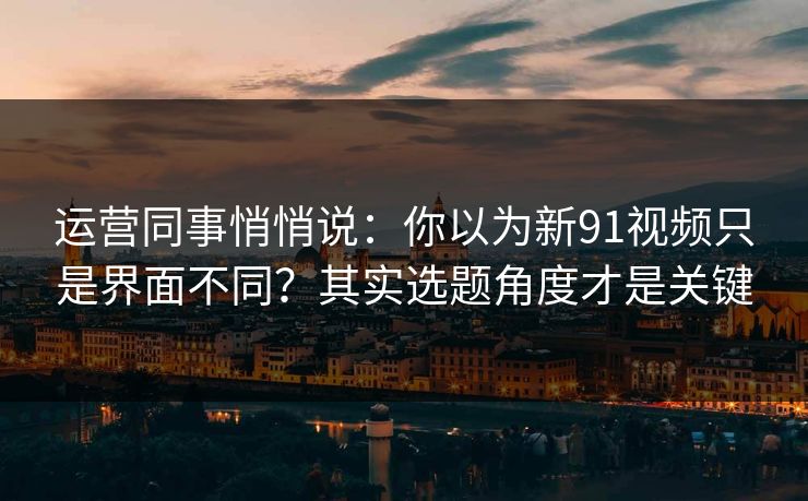 运营同事悄悄说：你以为新91视频只是界面不同？其实选题角度才是关键