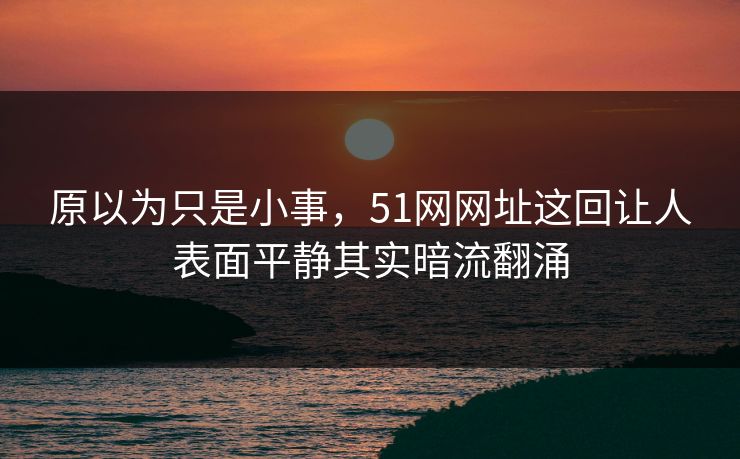 原以为只是小事，51网网址这回让人表面平静其实暗流翻涌